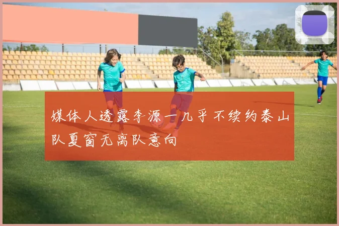 媒体人透露李源一几乎不续约泰山队夏窗无离队意向