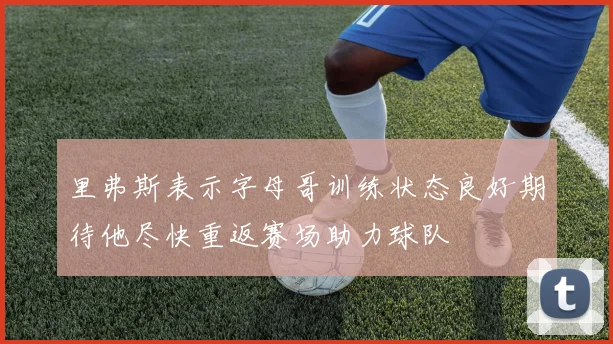 里弗斯表示字母哥训练状态良好期待他尽快重返赛场助力球队
