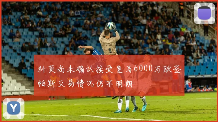 科莫尚未确认接受皇马6000万欧签帕斯交易情况仍不明朗