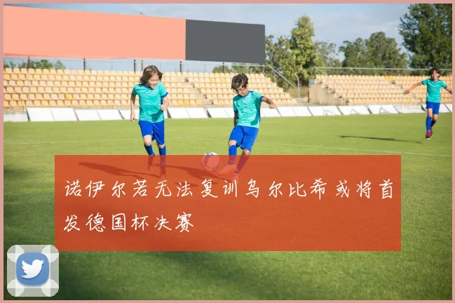 诺伊尔若无法复训乌尔比希或将首发德国杯决赛