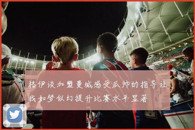 格伊谈加盟曼城感受瓜帅的指导让我如梦似幻提升比赛水平显著