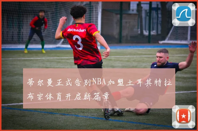 蒂尔曼正式告别NBA加盟土耳其特拉布宗体育开启新篇章