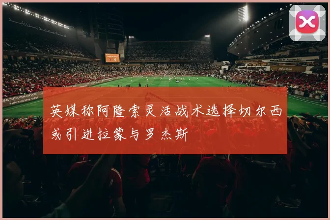 英媒称阿隆索灵活战术选择切尔西或引进拉蒙与罗杰斯