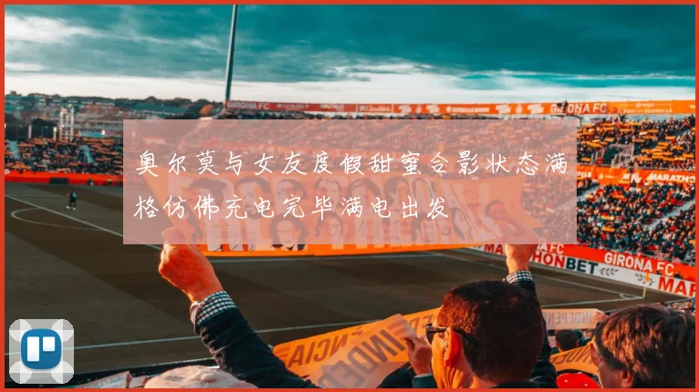 奥尔莫与女友度假甜蜜合影状态满格仿佛充电完毕满电出发