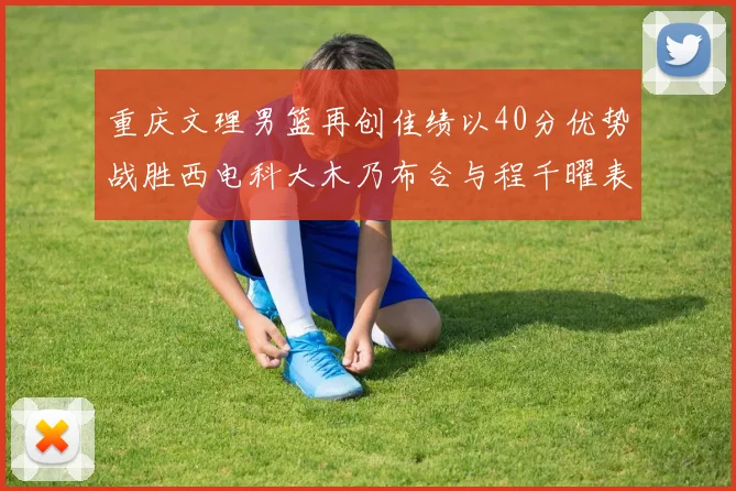 重庆文理男篮再创佳绩以40分优势战胜西电科大木乃布合与程千曜表现出色