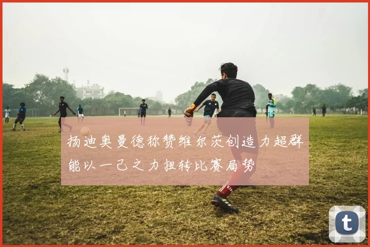 扬迪奥曼德称赞维尔茨创造力超群能以一己之力扭转比赛局势