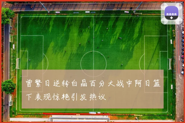 曾繁日逆转白晶百分大战中阿日篮下表现惊艳引发热议