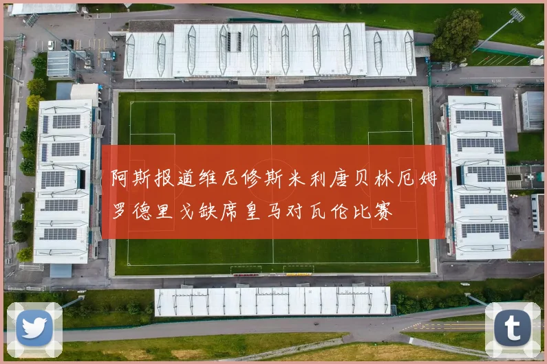 阿斯报道维尼修斯米利唐贝林厄姆罗德里戈缺席皇马对瓦伦比赛