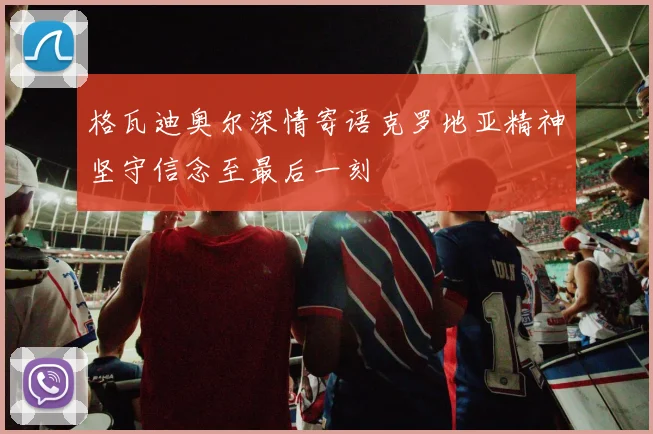 格瓦迪奥尔深情寄语克罗地亚精神坚守信念至最后一刻