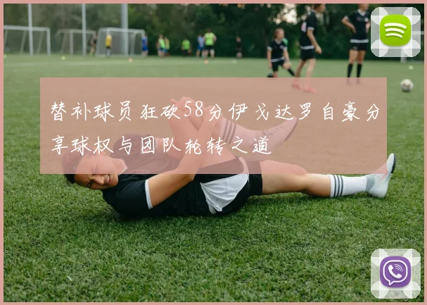 替补球员狂砍58分伊戈达罗自豪分享球权与团队轮转之道