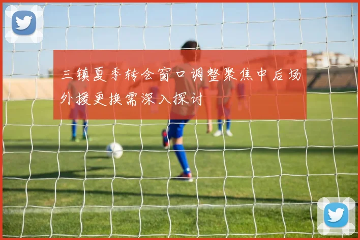 三镇夏季转会窗口调整聚焦中后场外援更换需深入探讨