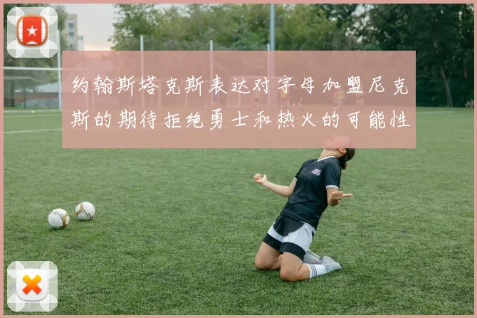 约翰斯塔克斯表达对字母加盟尼克斯的期待拒绝勇士和热火的可能性