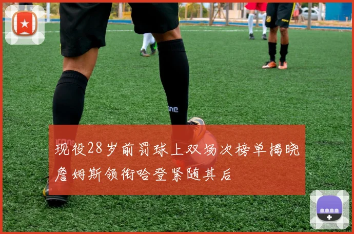 现役28岁前罚球上双场次榜单揭晓詹姆斯领衔哈登紧随其后
