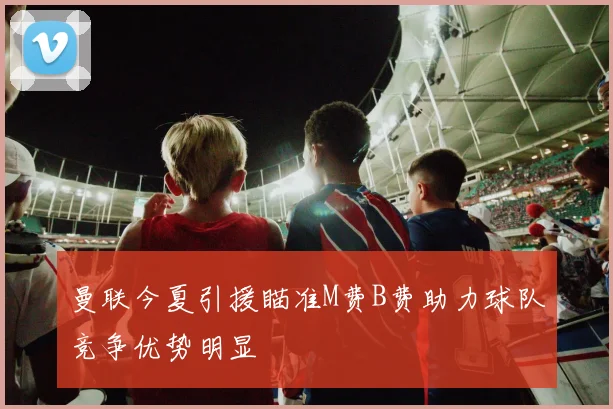 曼联今夏引援瞄准M费B费助力球队竞争优势明显