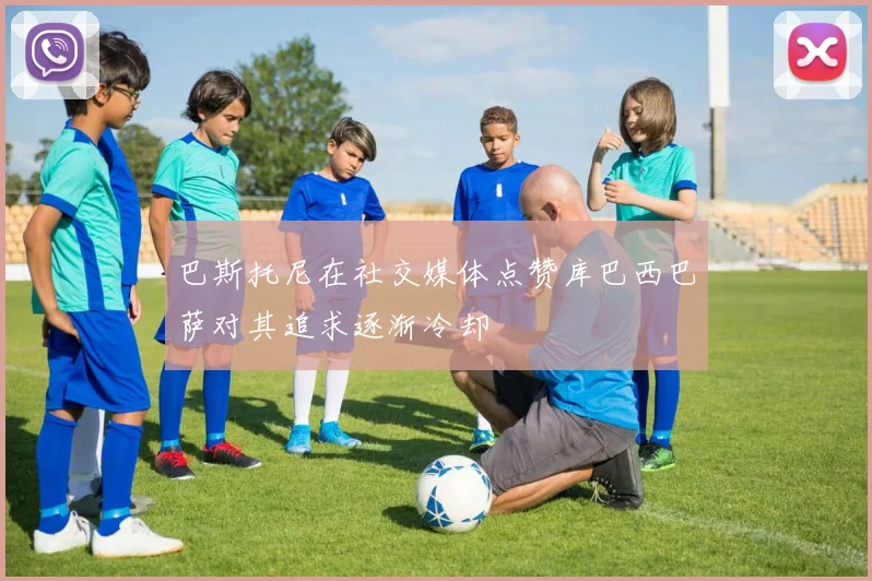 巴斯托尼在社交媒体点赞库巴西巴萨对其追求逐渐冷却